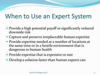 When to Use an Expert System
 Provide a high potential payoff or significantly reduced
downside risk
 Capture and preserve irreplaceable human expertise
 Provide expertise needed at a number of locations at
the same time or in a hostile environment that is
dangerous to human health
 Provide expertise that is expensive or rare
 Develop a solution faster than human experts can
Artificial Intelligence(AI) 13
 