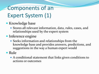Components of an
Expert System (1)
 Knowledge base
 Stores all relevant information, data, rules, cases, and
relationships used by the expert system
 Inference engine
 Seeks information and relationships from the
knowledge base and provides answers, predictions, and
suggestions in the way a human expert would
 Rule
 A conditional statement that links given conditions to
actions or outcomes
 
