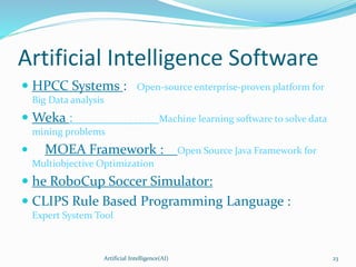Artificial Intelligence Software
 HPCC Systems : Open-source enterprise-proven platform for
Big Data analysis
 Weka : Machine learning software to solve data
mining problems
 MOEA Framework : Open Source Java Framework for
Multiobjective Optimization
 he RoboCup Soccer Simulator:
 CLIPS Rule Based Programming Language :
Expert System Tool
Artificial Intelligence(AI) 23
 