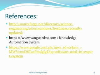 References:
 http://sourceforge.net/directory/science-
engineering/ai/os:windows/freshness:recently-
updated/
 https ://www.vanguardsw.com › Knowledge
Automation System
 https://www.google.com.pk/?gws_rd=cr&ei=_-
MWVcn0D8TuaPmdgJgE#q=software+used+in+exper
t+system
Artificial Intelligence(AI) 25
 