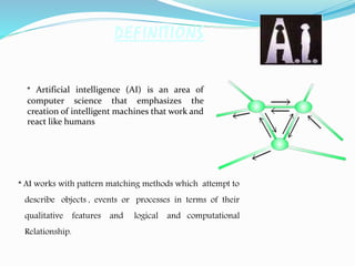 DEFINITIONS
* Artificial intelligence (AI) is an area of
computer science that emphasizes the
creation of intelligent machines that work and
react like humans
* AI works with pattern matching methods which attempt to
describe objects , events or processes in terms of their
qualitative features and logical and computational
Relationship.
 