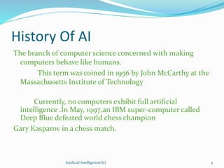 History Of AI
The branch of computer science concerned with making
computers behave like humans.
This term was coined in 1956 by John McCarthy at the
Massachusetts Institute of Technology
Currently, no computers exhibit full artificial
intelligence .In May, 1997,an IBM super-computer called
Deep Blue defeated world chess champion
Gary Kasparov in a chess match.
Artificial Intelligence(AI) 5
 