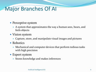 Major Branches Of AI
 Perceptive system
 A system that approximates the way a human sees, hears, and
feels objects
 Vision system
 Capture, store, and manipulate visual images and pictures
 Robotics
 Mechanical and computer devices that perform tedious tasks
with high precision
 Expert system
 Stores knowledge and makes inferences
Artificial Intelligence(AI) 6
 