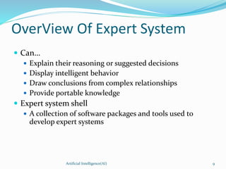 OverView Of Expert System
 Can…
 Explain their reasoning or suggested decisions
 Display intelligent behavior
 Draw conclusions from complex relationships
 Provide portable knowledge
 Expert system shell
 A collection of software packages and tools used to
develop expert systems
Artificial Intelligence(AI) 9
 