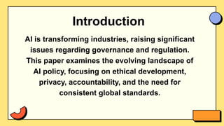 Introduction
AI is transforming industries, raising significant
issues regarding governance and regulation.
This paper examines the evolving landscape of
AI policy, focusing on ethical development,
privacy, accountability, and the need for
consistent global standards.
 