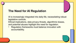 The Need for AI Regulation
AI is increasingly integrated into daily life, necessitating robust
legislative controls.
Ethical implications, data privacy threats, algorithmic biases,
and potential abuses highlight the need for regulation.
• Regulatory frameworks must balance innovation with
accountability.
 