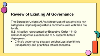 Review of Existing AI Governance
The European Union's AI Act categorizes AI systems into risk
categories, imposing regulations commensurate with their risk
levels.
U.S. AI policy, represented by Executive Order 14110,
demands rigorous examination of AI systems before
deployment.
• China's governance strategy emphasizes algorithmic
transparency and prioritizes ethical concerns.
 