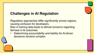 Challenges in AI Regulation
Regulatory approaches differ significantly across regions,
causing confusion for developers.
Bias in training data leads to ethical concerns regarding
fairness in AI outcomes.
• Determining accountability and liability for AI-driven
decisions remains complex.
 