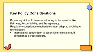Key Policy Considerations
Promoting ethical AI involves adhering to frameworks like
Fairness, Accountability, and Transparency.
Regulatory compliance mechanisms must adapt to evolving AI
technologies.
• International cooperation is essential for consistent AI
governance across borders.
 