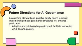 Future Directions for AI Governance
Establishing standardized global AI safety norms is critical.
Implementing ethical governance structures will enhance
public trust.
• Adaptive and risk-based regulations will facilitate innovation
while ensuring safety.
 