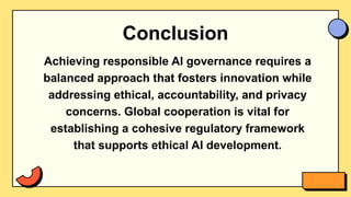 Conclusion
Achieving responsible AI governance requires a
balanced approach that fosters innovation while
addressing ethical, accountability, and privacy
concerns. Global cooperation is vital for
establishing a cohesive regulatory framework
that supports ethical AI development.
 