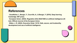 References
- Goodfellow, I., Bengio, Y., Courville, A., & Bengio, Y. (2016). Deep learning.
Cambridge: MIT press.
- European Union. (2024). Regulation (EU) 2024/1689 on artificial intelligence (AI
Act). Official Journal of the European Union.
- Biden, J. R. (2023). Executive Order 14110: Safe, secure, and trustworthy
development and use of artificial intelligence.
 