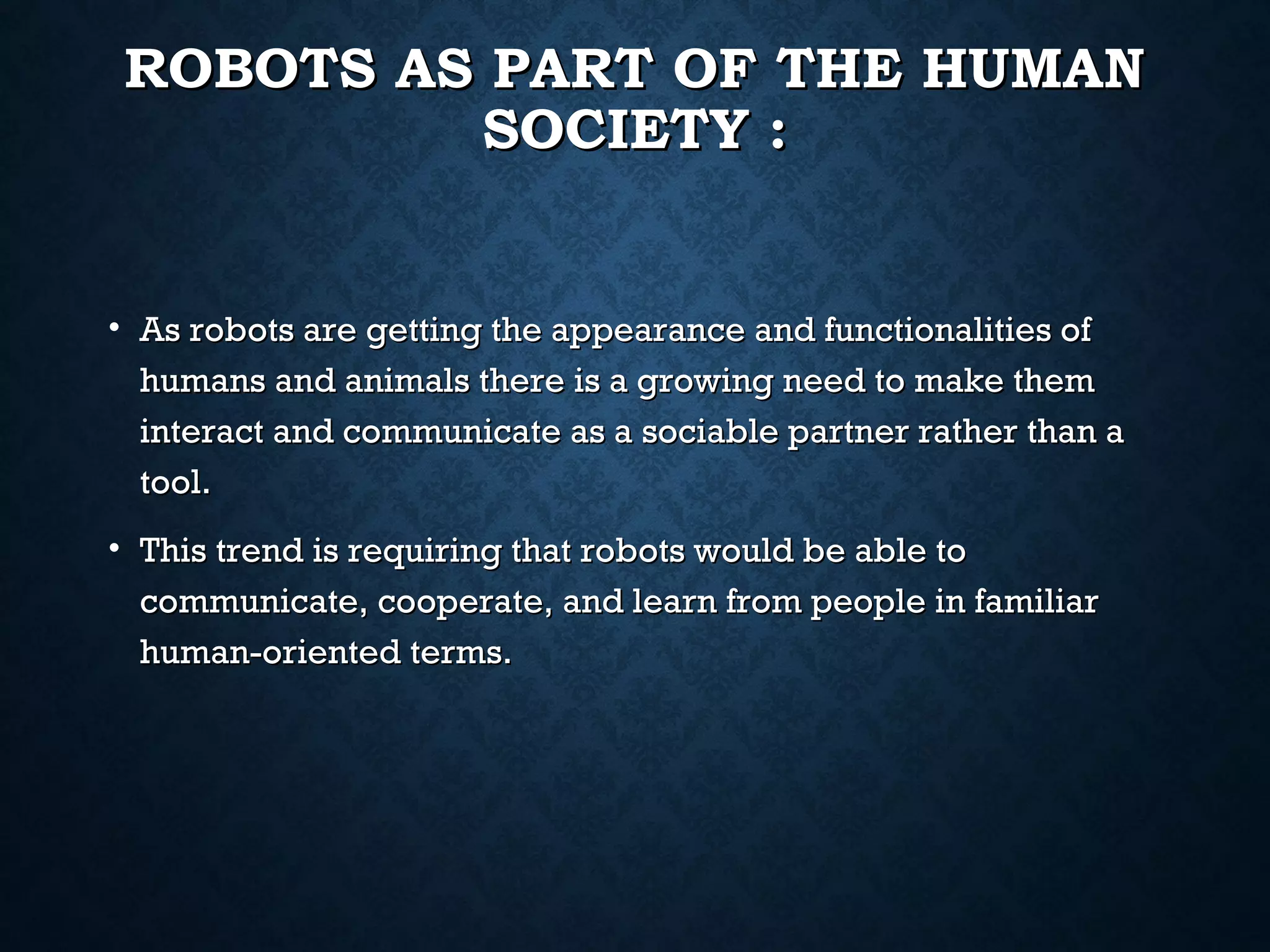 ROBOTS AS PART OF THE HUMAN
SOCIETY :

• As robots are getting the appearance and functionalities of
humans and animals there is a growing need to make them
interact and communicate as a sociable partner rather than a
tool.
• This trend is requiring that robots would be able to
communicate, cooperate, and learn from people in familiar
human-oriented terms.

 