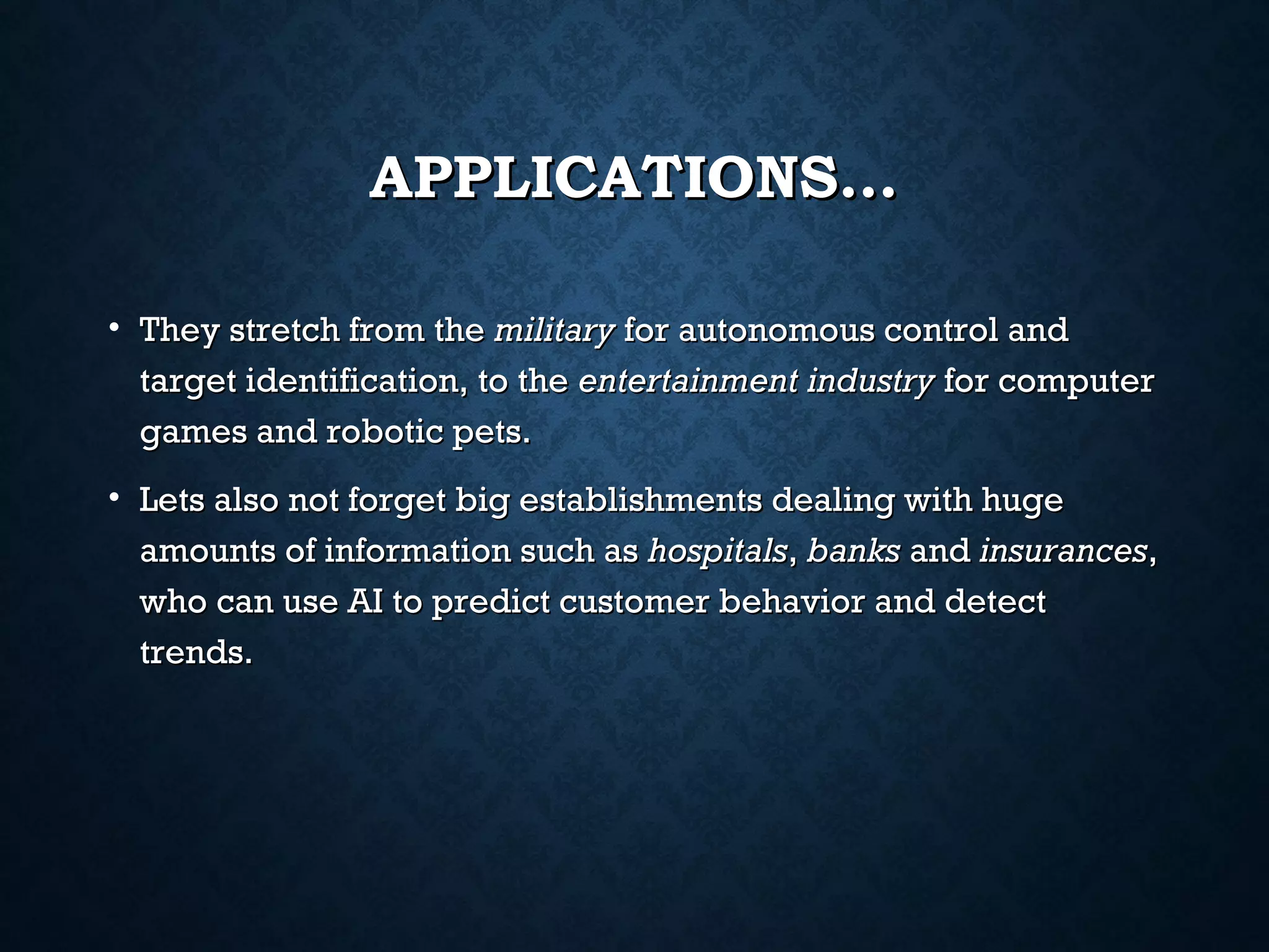 APPLICATIONS…
• They stretch from the military for autonomous control and
target identification, to the entertainment industry for computer
games and robotic pets.
• Lets also not forget big establishments dealing with huge
amounts of information such as hospitals, banks and insurances,
who can use AI to predict customer behavior and detect
trends.

 