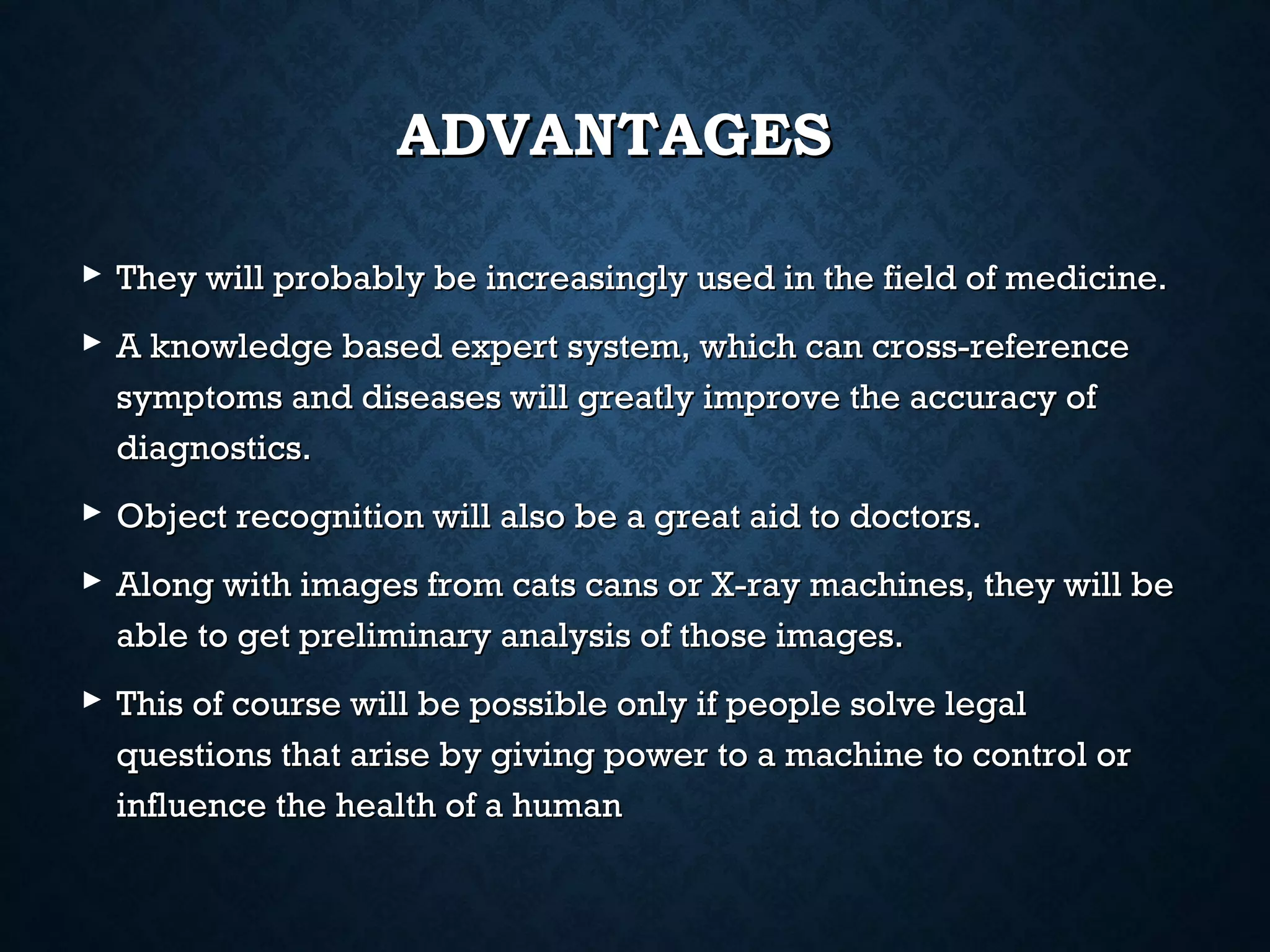 ADVANTAGES
 They will probably be increasingly used in the field of medicine.
 A knowledge based expert system, which can cross-reference
symptoms and diseases will greatly improve the accuracy of
diagnostics.
 Object recognition will also be a great aid to doctors.
 Along with images from cats cans or X-ray machines, they will be
able to get preliminary analysis of those images.
 This of course will be possible only if people solve legal
questions that arise by giving power to a machine to control or
influence the health of a human

 