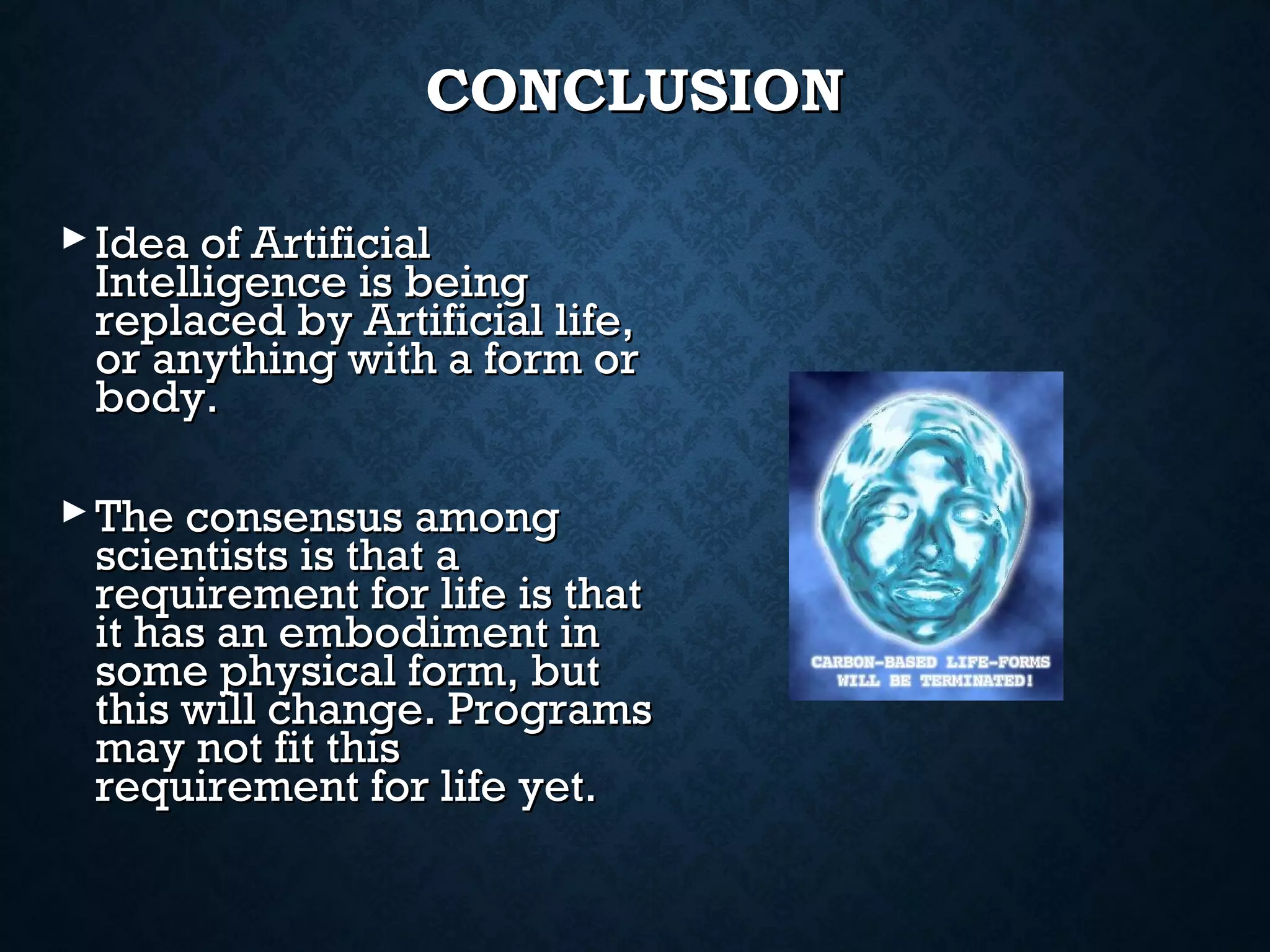 CONCLUSION
 Idea of Artificial
Intelligence is being
replaced by Artificial life,
or anything with a form or
body.
 The consensus among
scientists is that a
requirement for life is that
it has an embodiment in
some physical form, but
this will change. Programs
may not fit this
requirement for life yet.

 