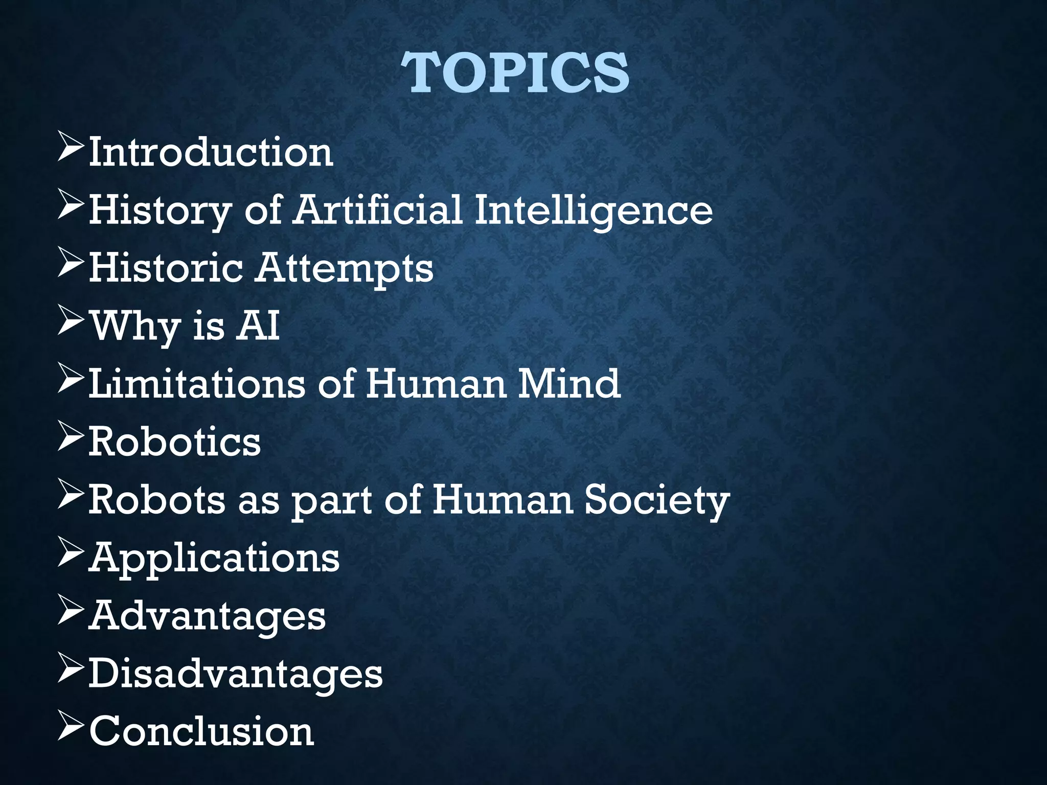 TOPICS
Introduction
History of Artificial Intelligence
Historic Attempts
Why is AI
Limitations of Human Mind
Robotics
Robots as part of Human Society
Applications
Advantages
Disadvantages
Conclusion

 