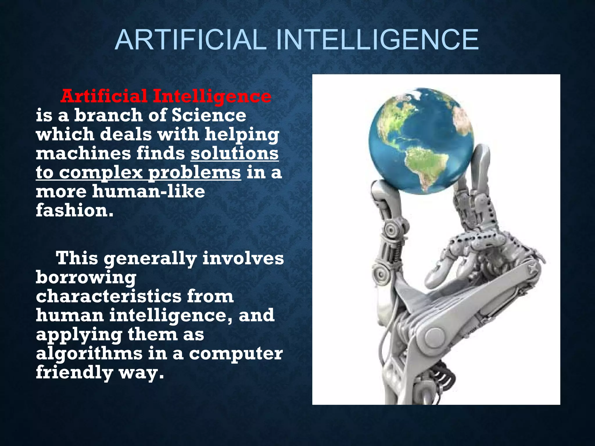 ARTIFICIAL INTELLIGENCE
Artificial Intelligence
is a branch of Science
which deals with helping
machines finds solutions
to complex problems in a
more human-like
fashion.
This generally involves
borrowing
characteristics from
human intelligence, and
applying them as
algorithms in a computer
friendly way.

 