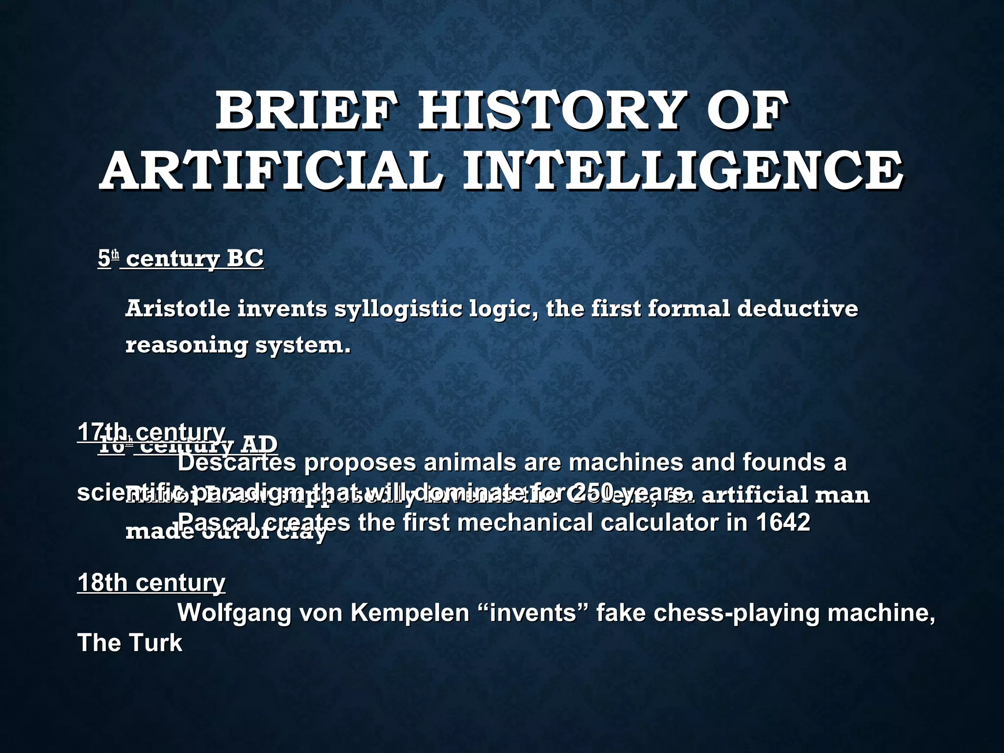 BRIEF HISTORY OF
ARTIFICIAL INTELLIGENCE
5th century BC
Aristotle invents syllogistic logic, the first formal deductive
reasoning system.
17thth century AD
16 century
Descartes proposes animals are machines and founds a
scientific paradigm that will dominatethe Golem, an artificial man
Rabbi Loew supposedly invents for 250 years.
Pascal creates
made out of clay the first mechanical calculator in 1642
18th century
Wolfgang von Kempelen “invents” fake chess-playing machine,
The Turk

 