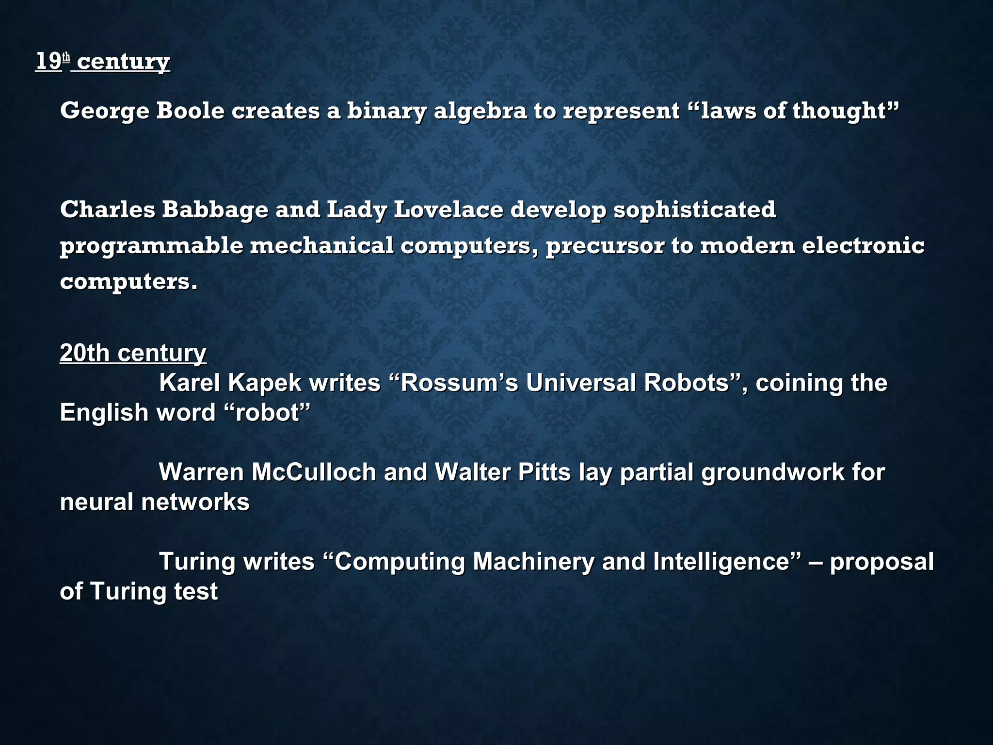 19th century
George Boole creates a binary algebra to represent “laws of thought”

Charles Babbage and Lady Lovelace develop sophisticated
programmable mechanical computers, precursor to modern electronic
computers.
20th century
Karel Kapek writes “Rossum’s Universal Robots”, coining the
English word “robot”
Warren McCulloch and Walter Pitts lay partial groundwork for
neural networks
Turing writes “Computing Machinery and Intelligence” – proposal
of Turing test

 