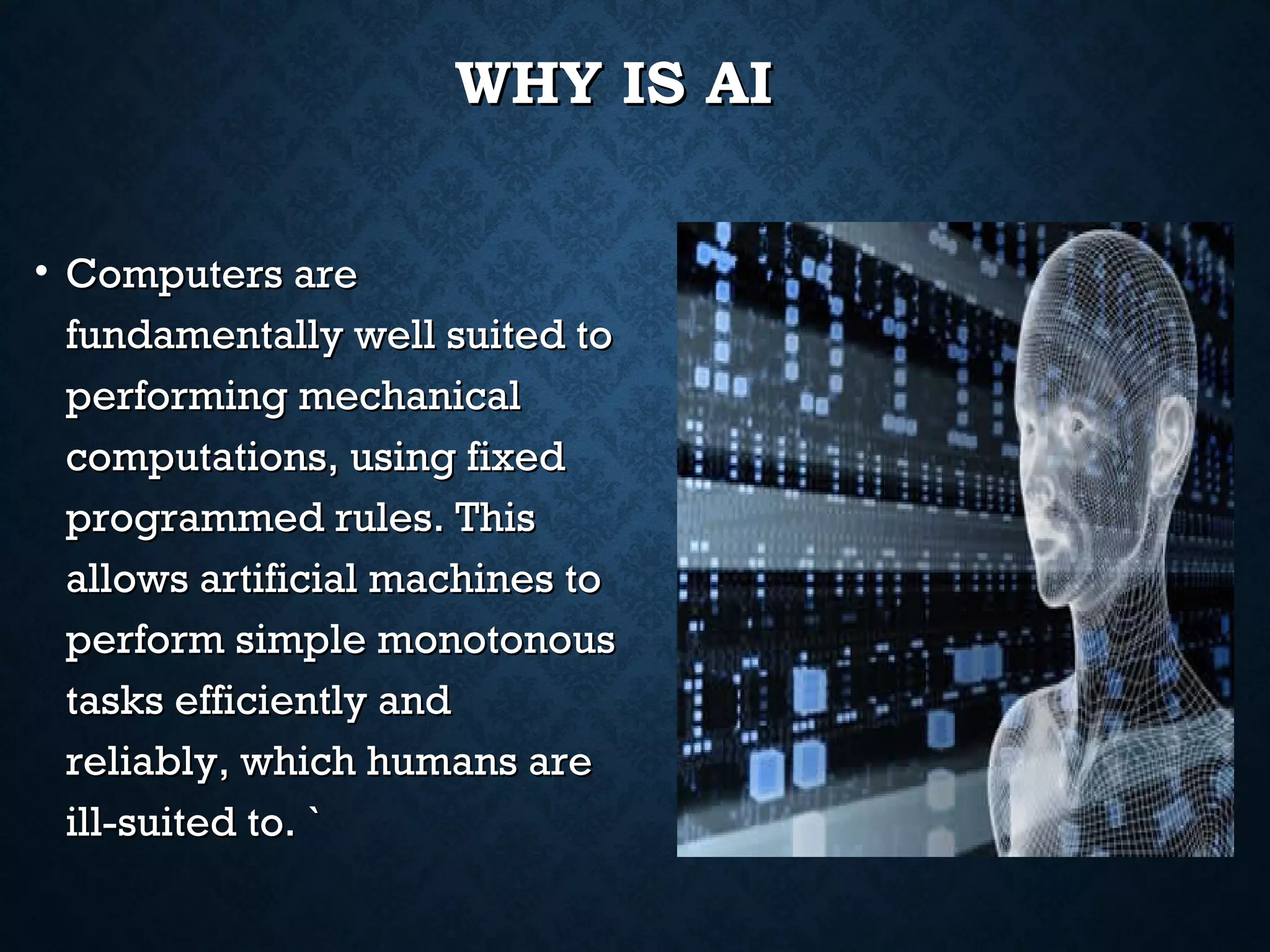 WHY IS AI
• Computers are
fundamentally well suited to
performing mechanical
computations, using fixed
programmed rules. This
allows artificial machines to
perform simple monotonous
tasks efficiently and
reliably, which humans are
ill-suited to. `

 