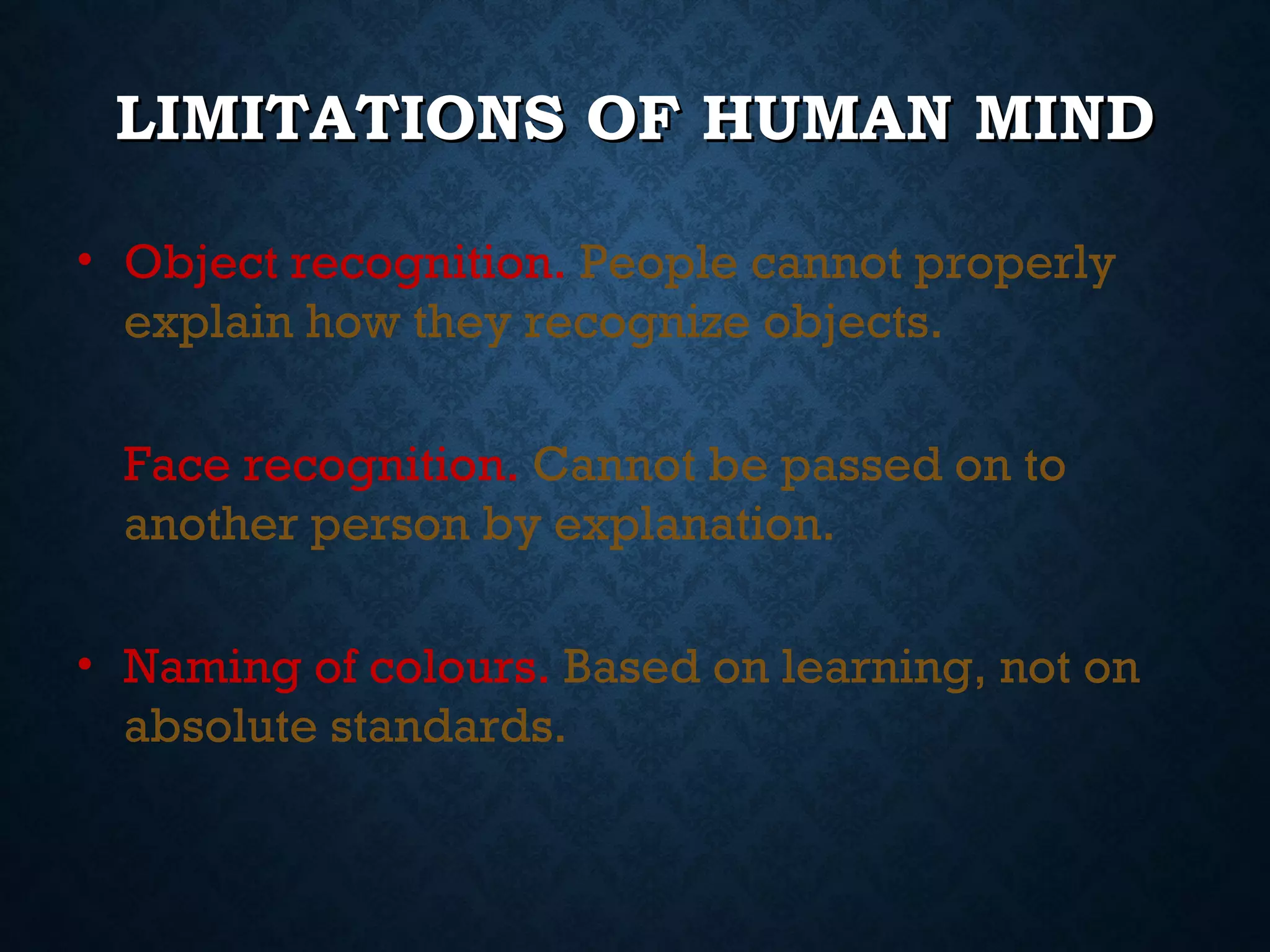 LIMITATIONS OF HUMAN MIND
• Object recognition. People cannot properly
explain how they recognize objects.
Face recognition. Cannot be passed on to
another person by explanation.
• Naming of colours. Based on learning, not on
absolute standards.

 