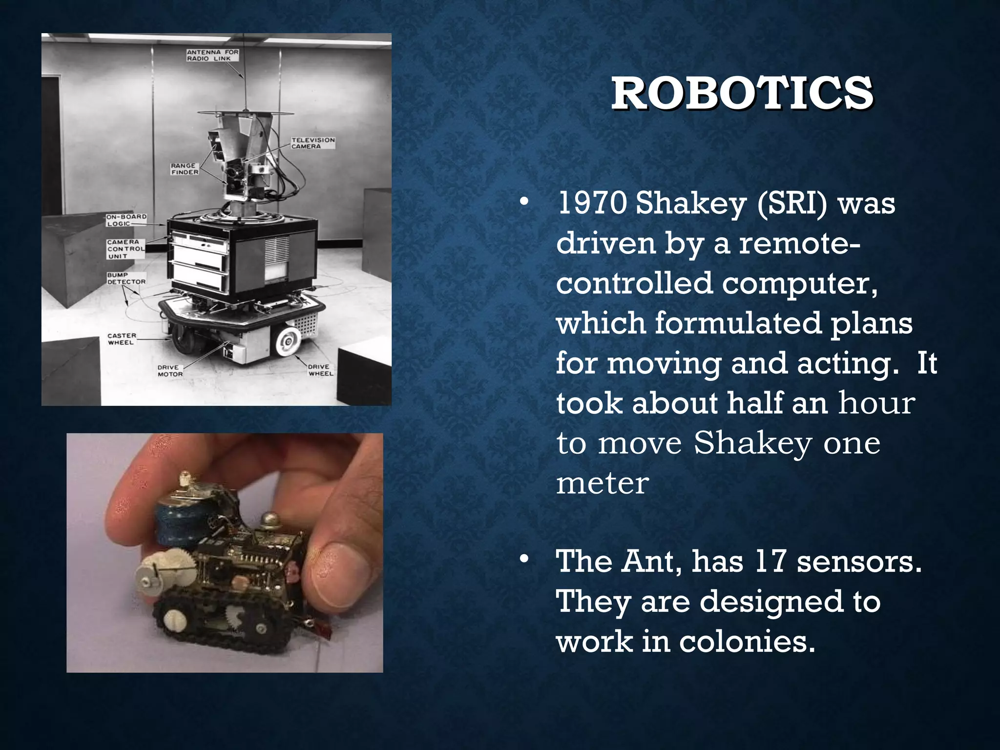 ROBOTICS
• 1970 Shakey (SRI) was
driven by a remotecontrolled computer,
which formulated plans
for moving and acting. It
took about half an hour
to move Shakey one
meter
• The Ant, has 17 sensors.
They are designed to
work in colonies.

 