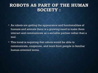 ROBOTS AS PART OF THE HUMAN
SOCIETY :

• As robots are getting the appearance and functionalities of
humans and animals there is a growing need to make them
interact and communicate as a sociable partner rather than a
tool.
• This trend is requiring that robots would be able to
communicate, cooperate, and learn from people in familiar
human-oriented terms.

 