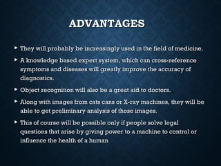 ADVANTAGES
 They will probably be increasingly used in the field of medicine.
 A knowledge based expert system, which can cross-reference
symptoms and diseases will greatly improve the accuracy of
diagnostics.
 Object recognition will also be a great aid to doctors.
 Along with images from cats cans or X-ray machines, they will be
able to get preliminary analysis of those images.
 This of course will be possible only if people solve legal
questions that arise by giving power to a machine to control or
influence the health of a human

 