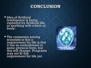 CONCLUSION
 Idea of Artificial
Intelligence is being
replaced by Artificial life,
or anything with a form or
body.
 The consensus among
scientists is that a
requirement for life is that
it has an embodiment in
some physical form, but
this will change. Programs
may not fit this
requirement for life yet.

 