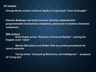 19th century
George Boole creates a binary algebra to represent “laws of thought”

Charles Babbage and Lady Lovelace develop sophisticated
programmable mechanical computers, precursor to modern electronic
computers.
20th century
Karel Kapek writes “Rossum’s Universal Robots”, coining the
English word “robot”
Warren McCulloch and Walter Pitts lay partial groundwork for
neural networks
Turing writes “Computing Machinery and Intelligence” – proposal
of Turing test

 