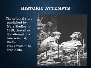 HISTORIC ATTEMPTS
The original story,
published by
Mary Shelley, in
1818, describes
the attempt of a
true scientist,
Victor
Frankenstein, to
create life.

 