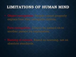 LIMITATIONS OF HUMAN MIND
• Object recognition. People cannot properly
explain how they recognize objects.
Face recognition. Cannot be passed on to
another person by explanation.
• Naming of colours. Based on learning, not on
absolute standards.

 