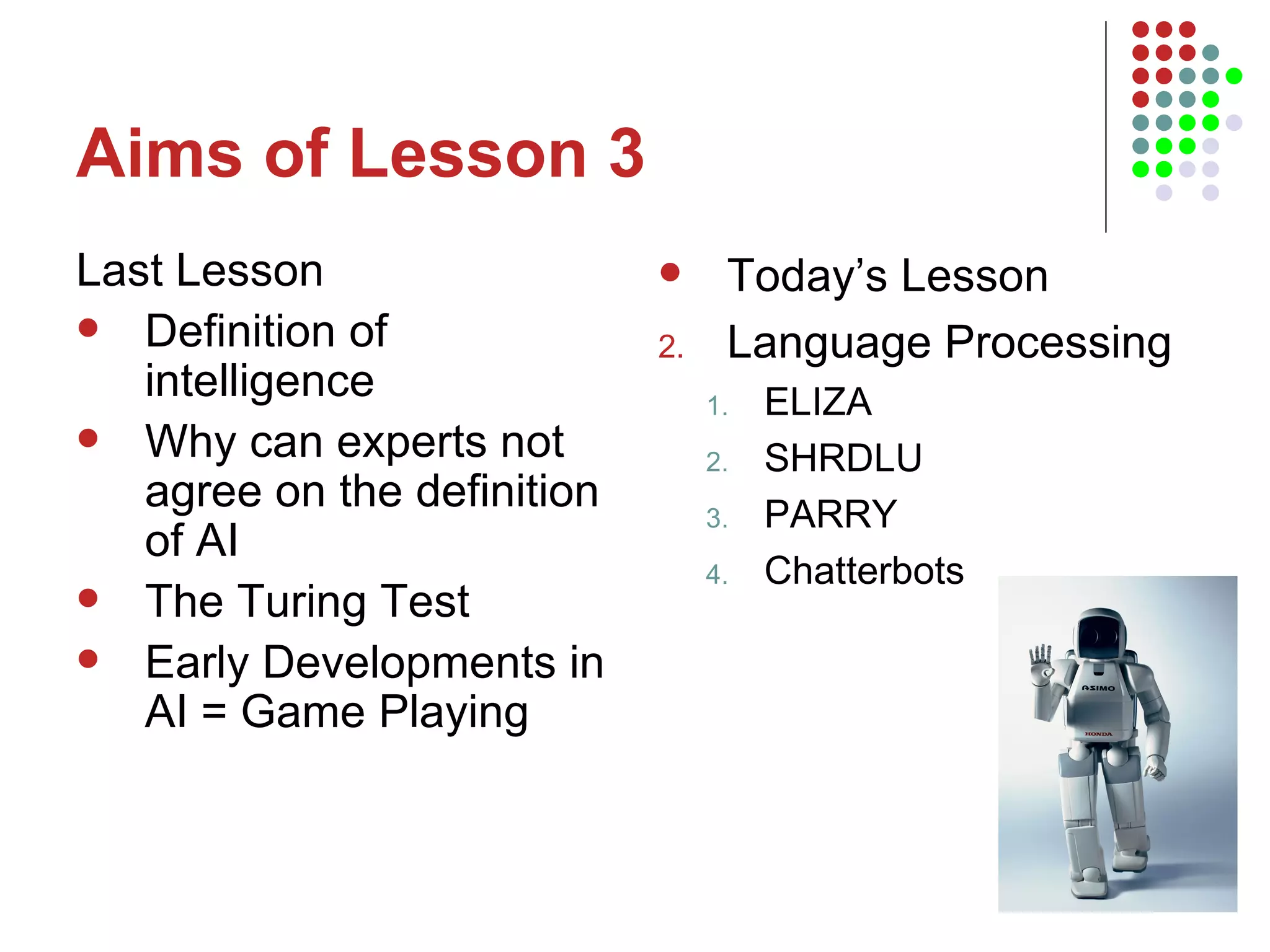 Aims of Lesson 3 Last Lesson Definition of intelligence Why can experts not agree on the definition of AI The Turing Test Early Developments in AI = Game Playing Today’s Lesson Language Processing ELIZA SHRDLU PARRY Chatterbots 