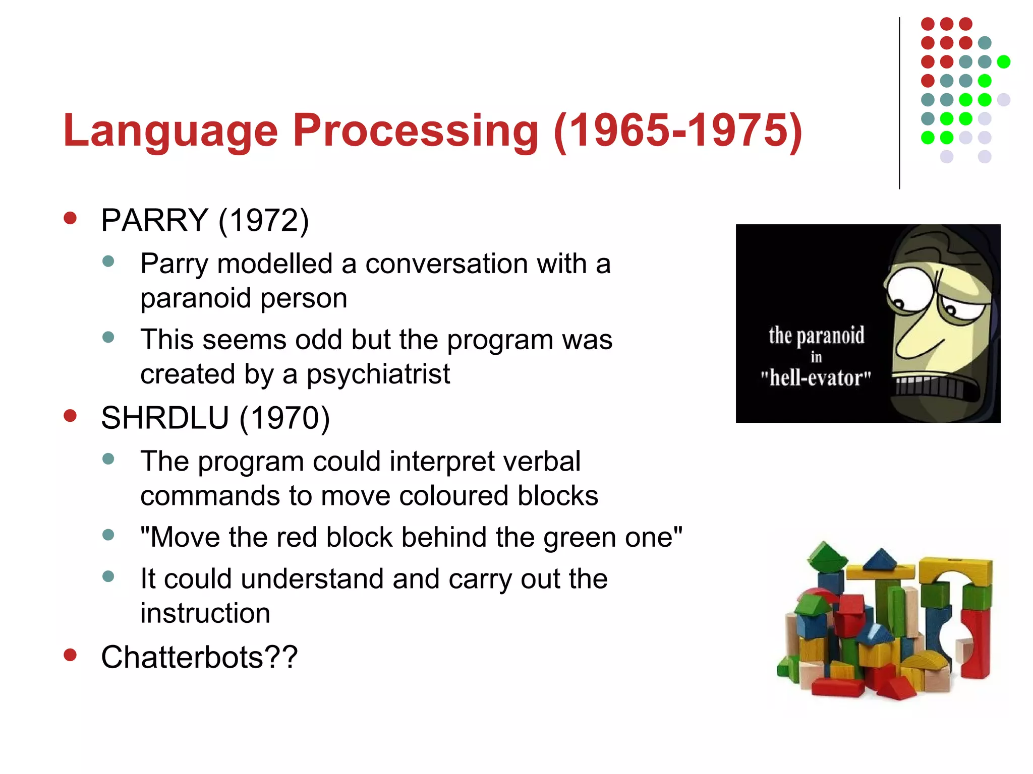 Language Processing (1965-1975) PARRY (1972) Parry modelled a conversation with a paranoid person This seems odd but the program was created by a psychiatrist  SHRDLU (1970) The program could interpret verbal commands to move coloured blocks &quot;Move the red block behind the green one&quot;  It could understand and carry out the instruction Chatterbots?? 