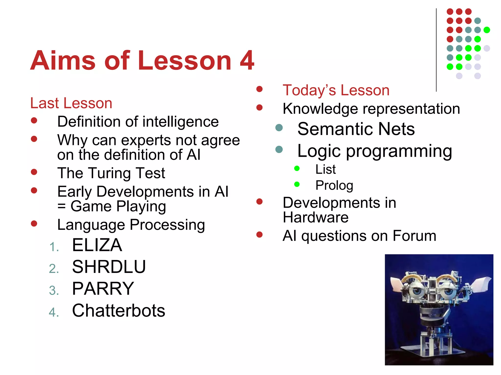 Aims of Lesson 4 Last Lesson Definition of intelligence Why can experts not agree on the definition of AI The Turing Test Early Developments in AI = Game Playing Language Processing ELIZA SHRDLU PARRY Chatterbots Today’s Lesson Knowledge representation Semantic Nets  Logic programming List Prolog Developments in Hardware AI questions on Forum 