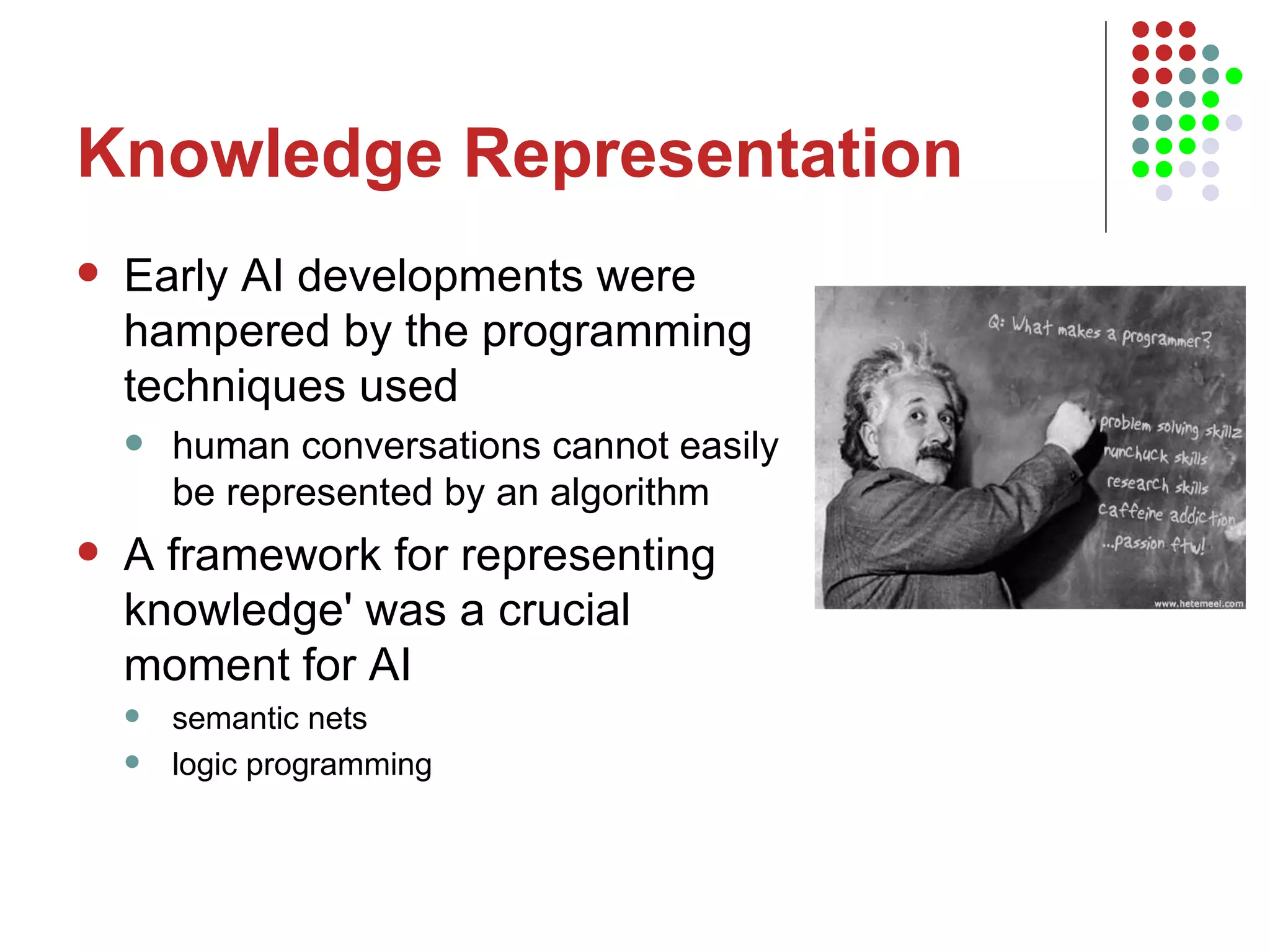 Knowledge Representation Early AI developments were hampered by the programming techniques used human conversations cannot easily be represented by an algorithm  A framework for representing knowledge' was a crucial moment for AI  semantic nets logic programming 