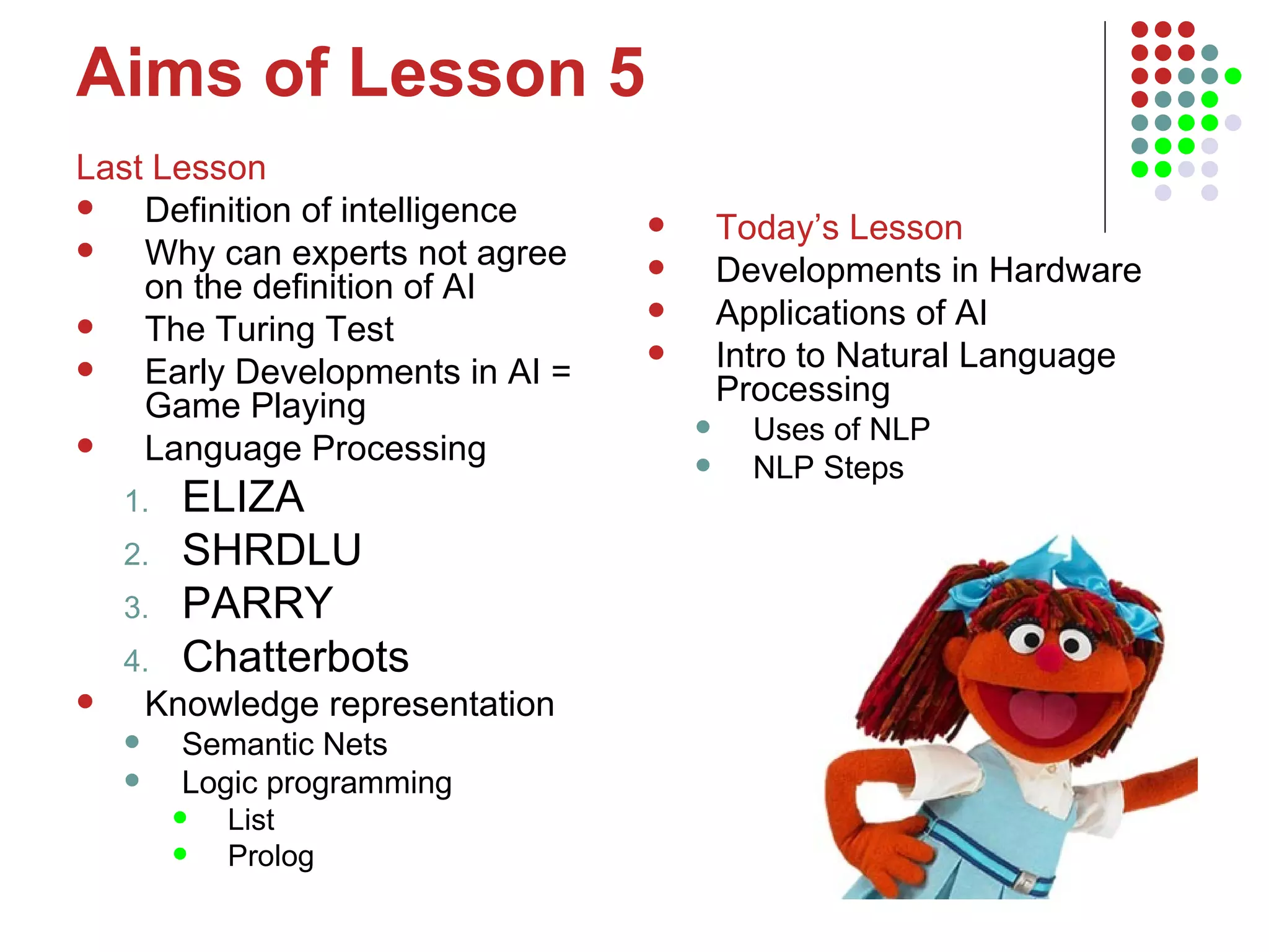 Aims of Lesson 5 Last Lesson Definition of intelligence Why can experts not agree on the definition of AI The Turing Test Early Developments in AI = Game Playing Language Processing ELIZA SHRDLU PARRY Chatterbots Knowledge representation Semantic Nets  Logic programming List Prolog Today’s Lesson Developments in Hardware Applications of AI Intro to Natural Language Processing Uses of NLP NLP Steps 