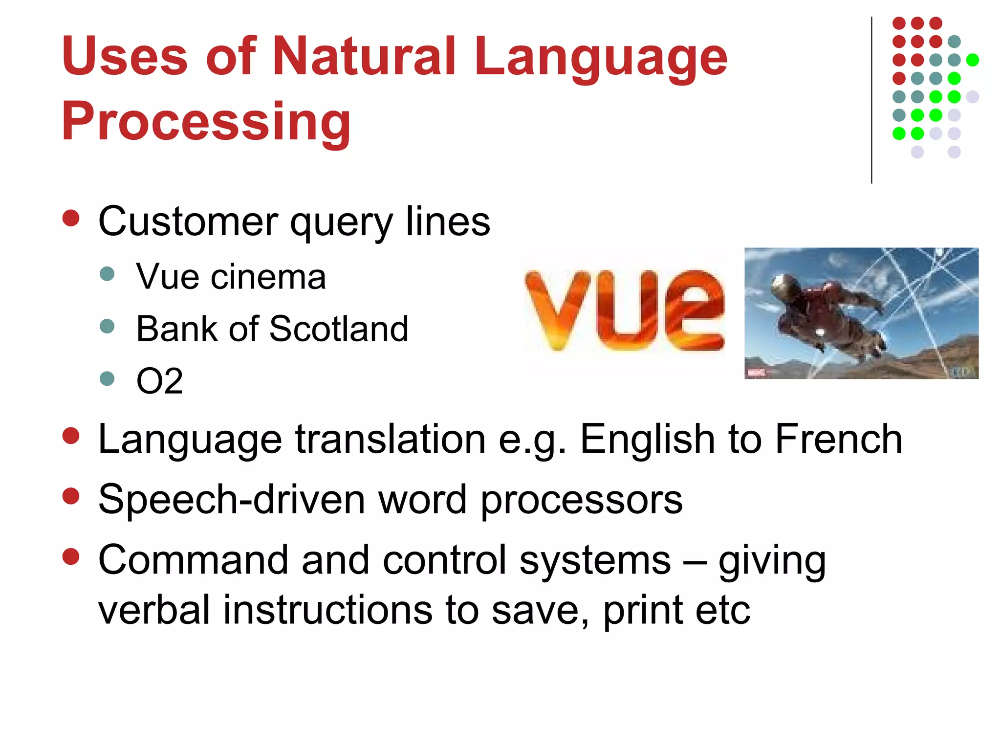 Uses of Natural Language Processing Customer query lines Vue cinema Bank of Scotland O2 Language translation e.g. English to French  Speech-driven word processors Command and control systems – giving verbal instructions to save, print etc  