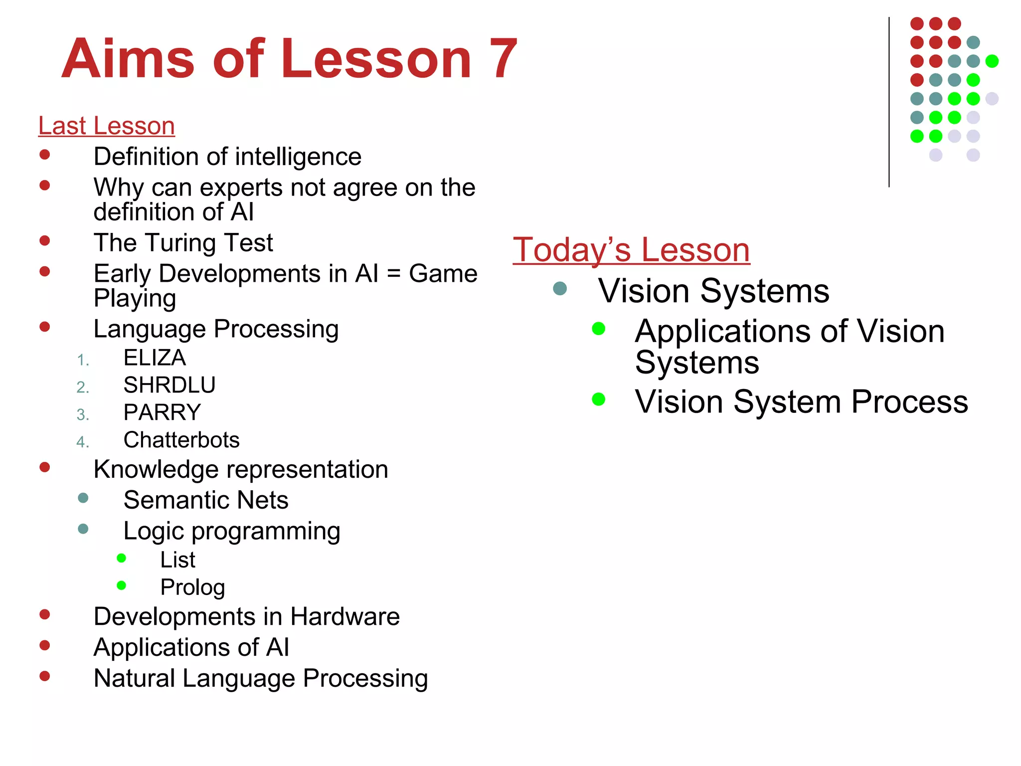 Aims of Lesson 7 Last Lesson Definition of intelligence Why can experts not agree on the definition of AI The Turing Test Early Developments in AI = Game Playing Language Processing ELIZA SHRDLU PARRY Chatterbots Knowledge representation Semantic Nets  Logic programming List Prolog Developments in Hardware Applications of AI Natural Language Processing Today’s Lesson Vision Systems Applications of Vision Systems Vision System Process 