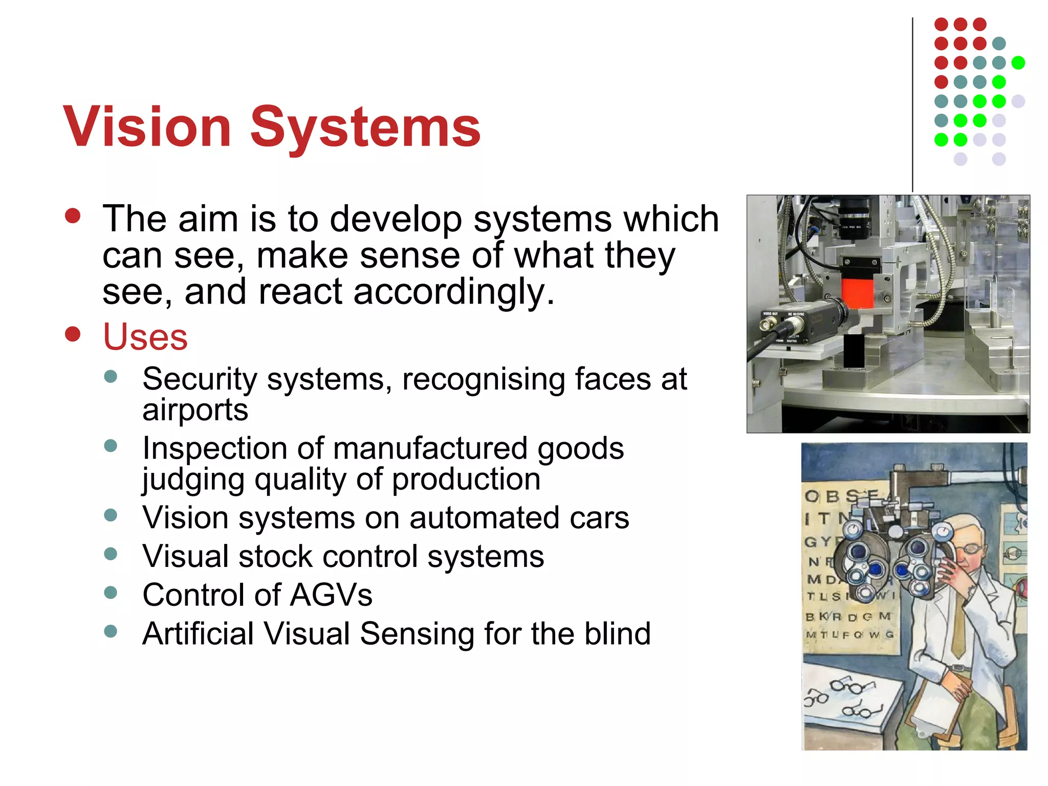 Vision Systems The aim is to develop systems which can see, make sense of what they see, and react accordingly.  Uses Security systems, recognising faces at airports Inspection of manufactured goods judging quality of production Vision systems on automated cars Visual stock control systems Control of AGVs Artificial Visual Sensing for the blind  