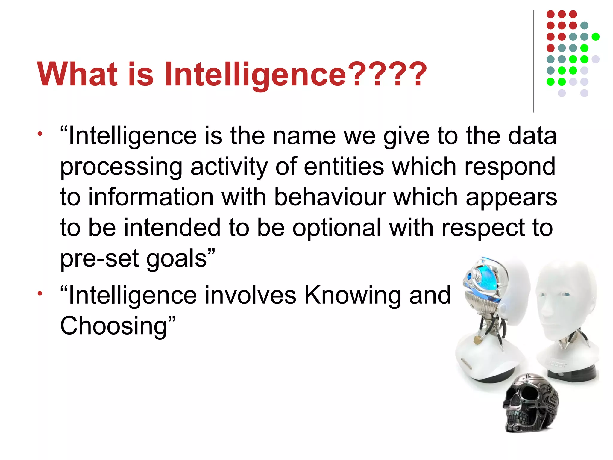 What is Intelligence???? “Intelligence is the name we give to the data processing activity of entities which respond to information with behaviour which appears to be intended to be optional with respect to pre-set goals” “Intelligence involves Knowing and  Choosing” 