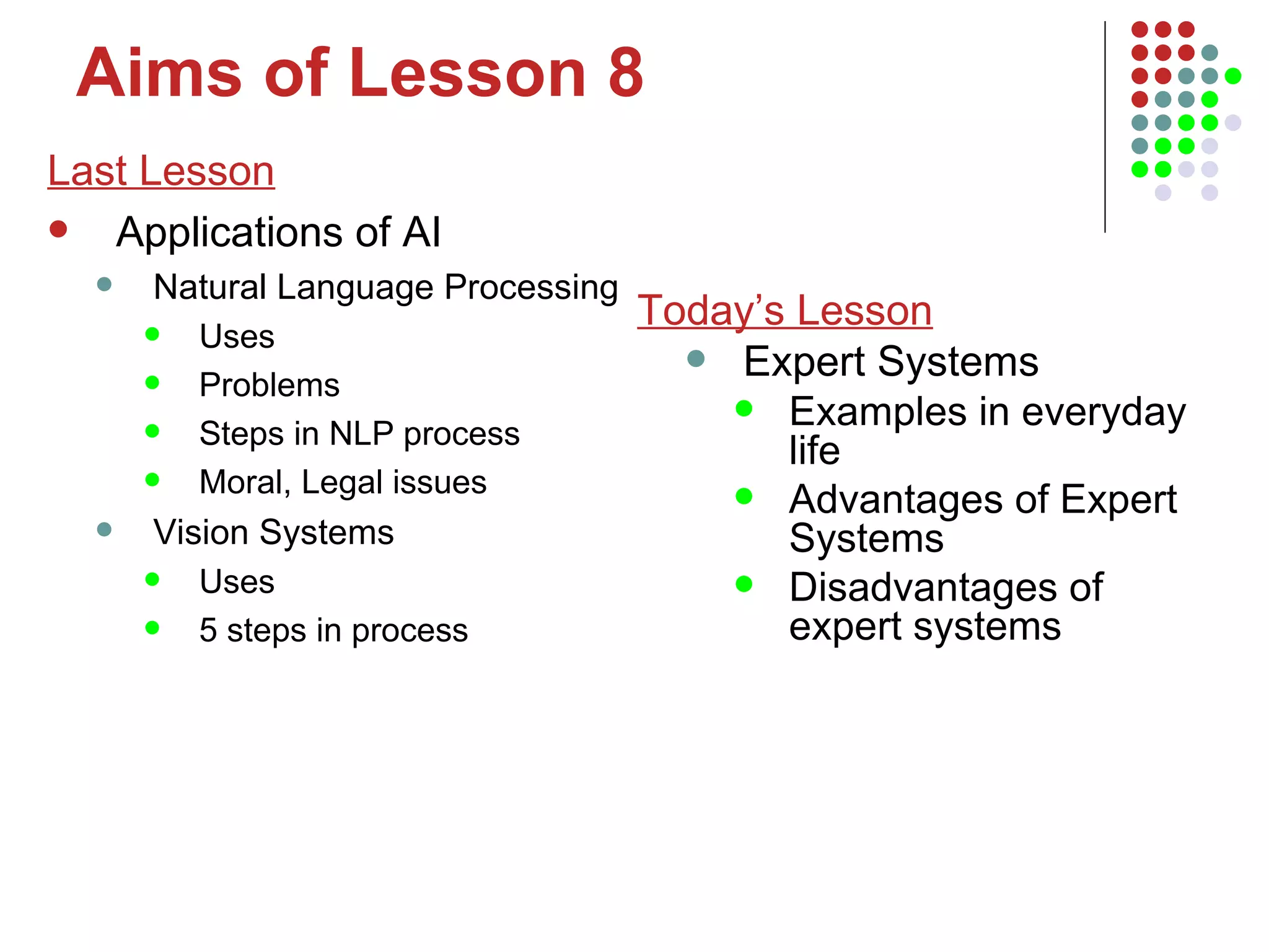Aims of Lesson 8 Last Lesson Applications of AI Natural Language Processing Uses Problems Steps in NLP process Moral, Legal issues Vision Systems Uses 5 steps in process Today’s Lesson Expert Systems Examples in everyday life Advantages of Expert Systems Disadvantages of expert systems 