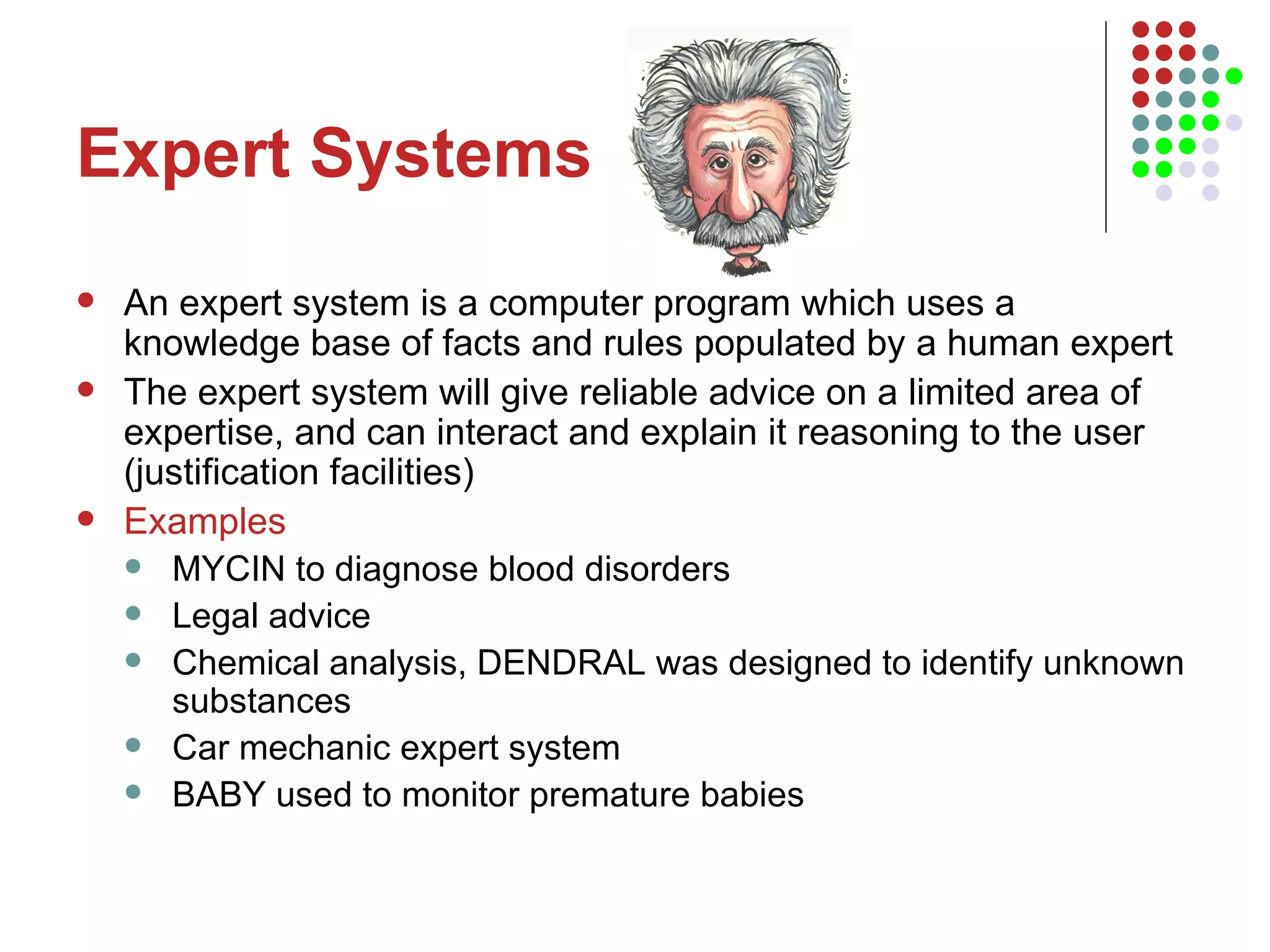 Expert Systems An expert system is a computer program which uses a knowledge base of facts and rules populated by a human expert The expert system will give reliable advice on a limited area of expertise, and can interact and explain it reasoning to the user (justification facilities) Examples MYCIN to diagnose blood disorders Legal advice Chemical analysis, DENDRAL was designed to identify unknown substances  Car mechanic expert system BABY used to monitor premature babies 