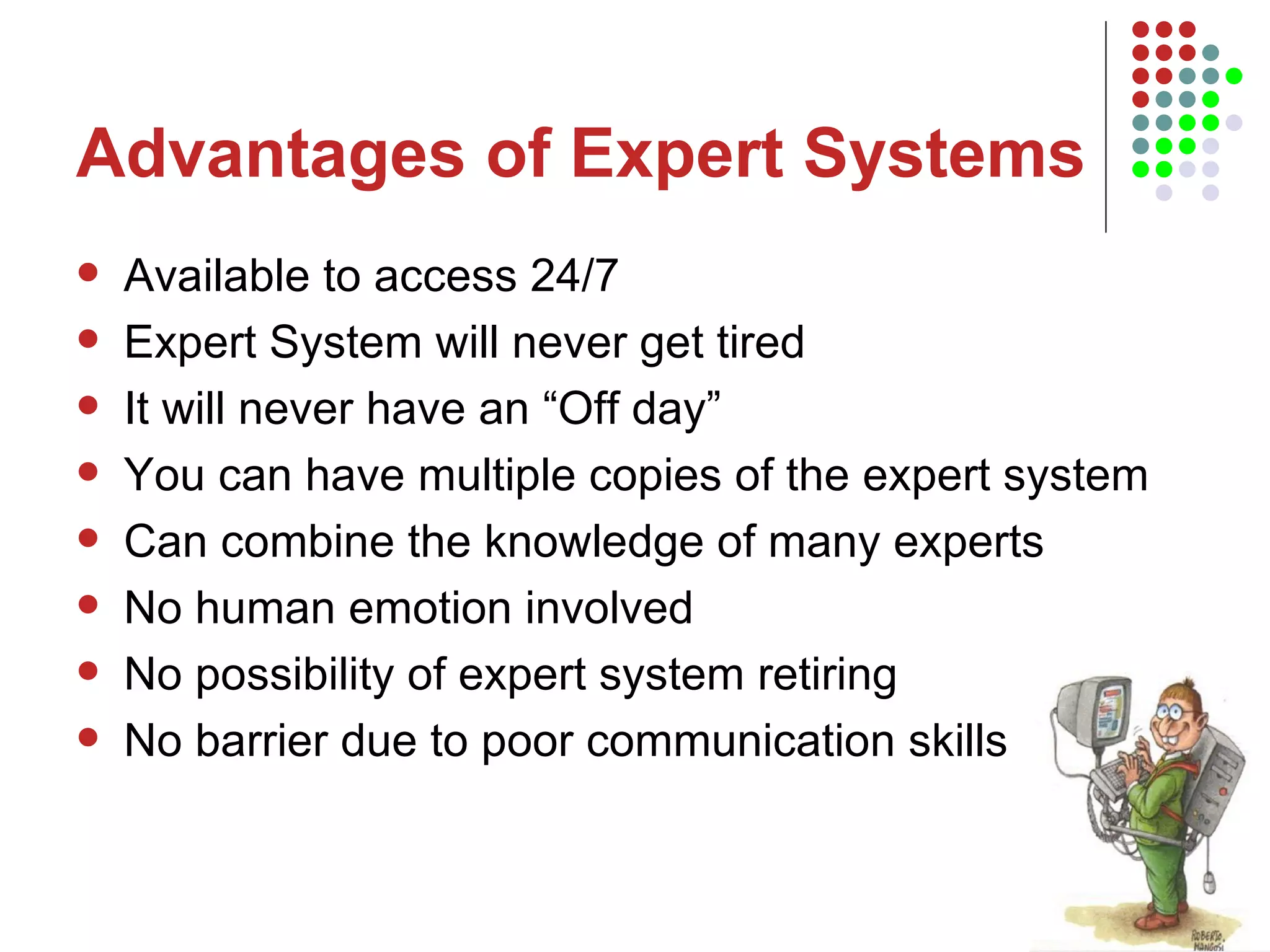 Advantages of Expert Systems Available to access 24/7 Expert System will never get tired It will never have an “Off day” You can have multiple copies of the expert system Can combine the knowledge of many experts No human emotion involved No possibility of expert system retiring No barrier due to poor communication skills 