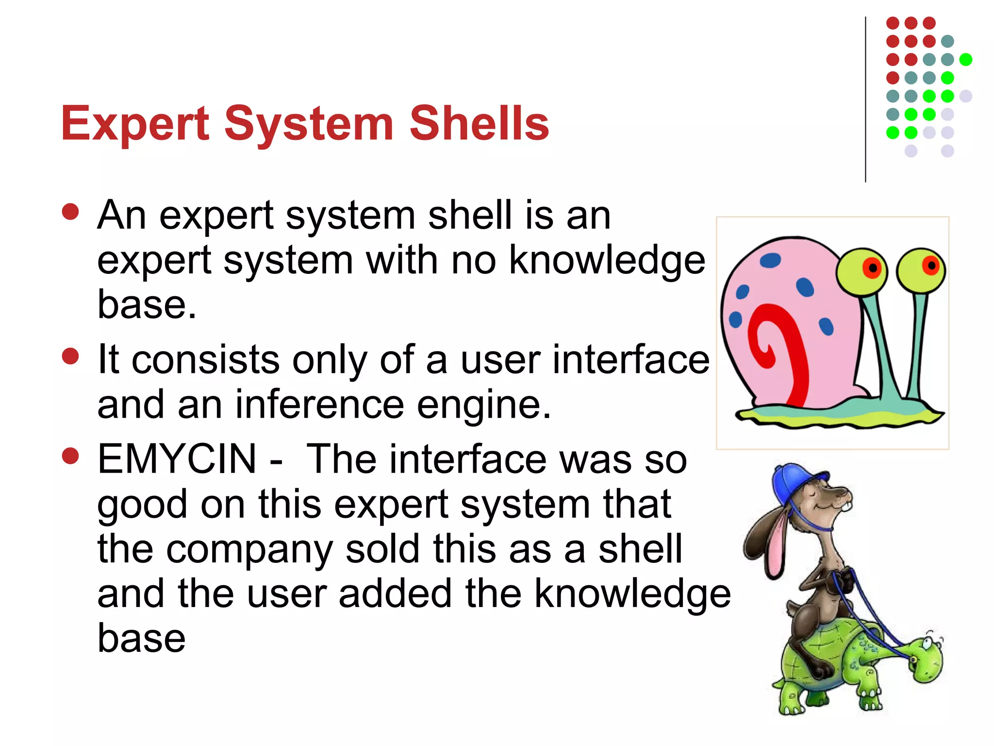 Expert System Shells An expert system shell is an expert system with no knowledge base.  It consists only of a user interface and an inference engine.  EMYCIN -  The interface was so good on this expert system that the company sold this as a shell and the user added the knowledge base 