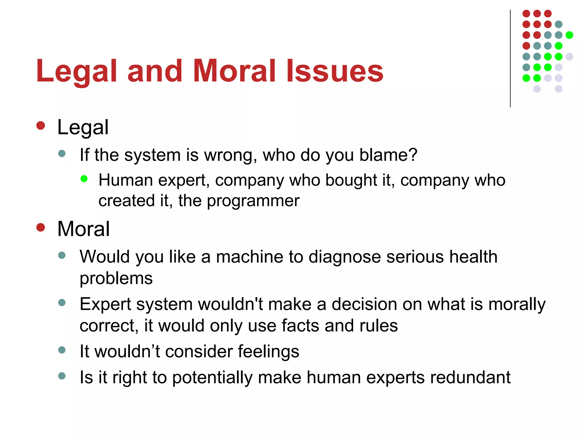 Legal and Moral Issues Legal If the system is wrong, who do you blame? Human expert, company who bought it, company who created it, the programmer Moral Would you like a machine to diagnose serious health problems Expert system wouldn't make a decision on what is morally correct, it would only use facts and rules It wouldn’t consider feelings Is it right to potentially make human experts redundant 
