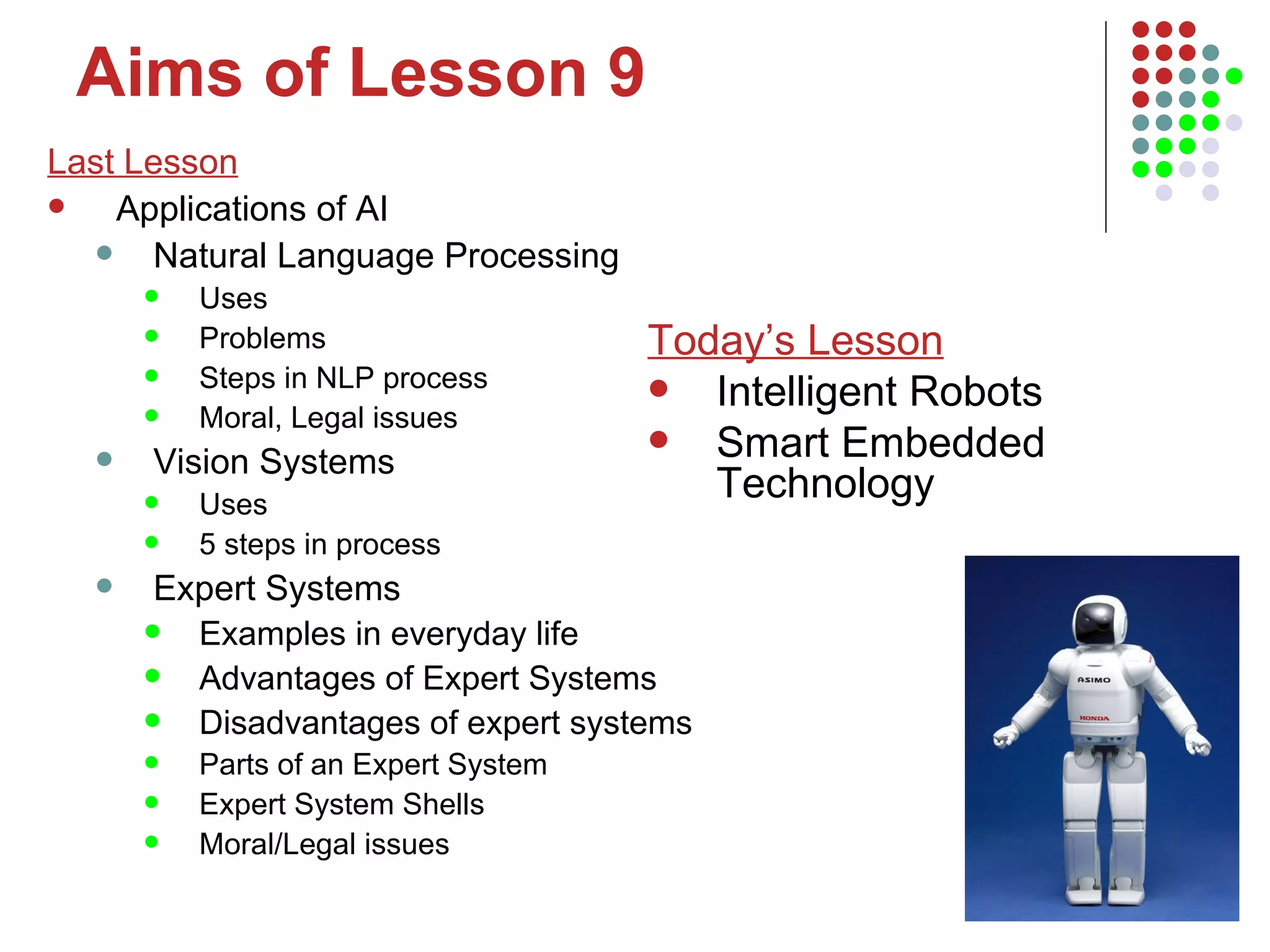 Aims of Lesson 9 Last Lesson Applications of AI Natural Language Processing Uses Problems Steps in NLP process Moral, Legal issues Vision Systems Uses 5 steps in process Expert Systems Examples in everyday life Advantages of Expert Systems Disadvantages of expert systems Parts of an Expert System Expert System Shells Moral/Legal issues Today’s Lesson Intelligent Robots Smart Embedded Technology 