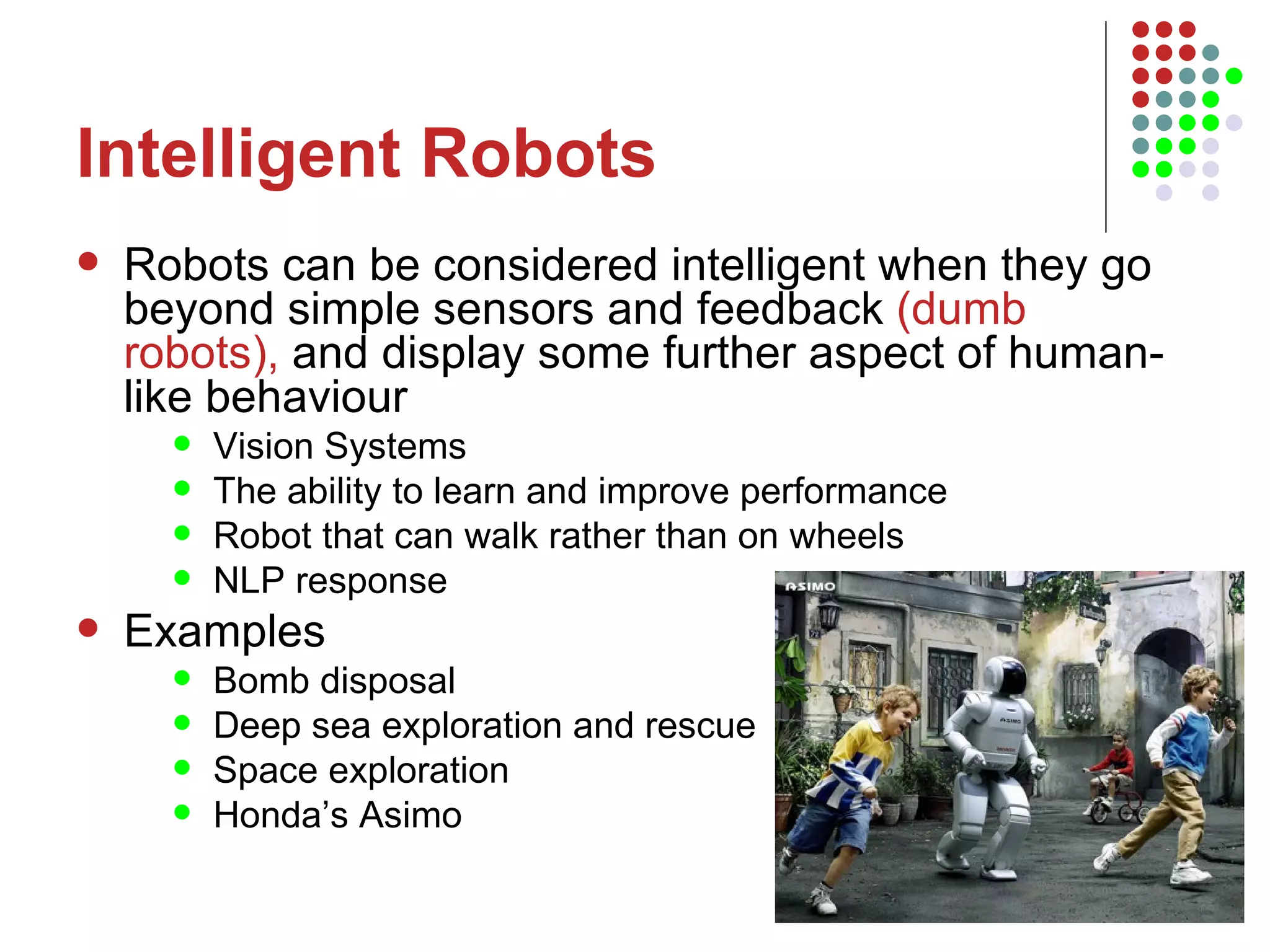 Intelligent Robots Robots can be considered intelligent when they go beyond simple sensors and feedback  (dumb robots),  and display some further aspect of human-like behaviour Vision Systems The ability to learn and improve performance Robot that can walk rather than on wheels NLP response Examples Bomb disposal  Deep sea exploration and rescue  Space exploration Honda’s Asimo 