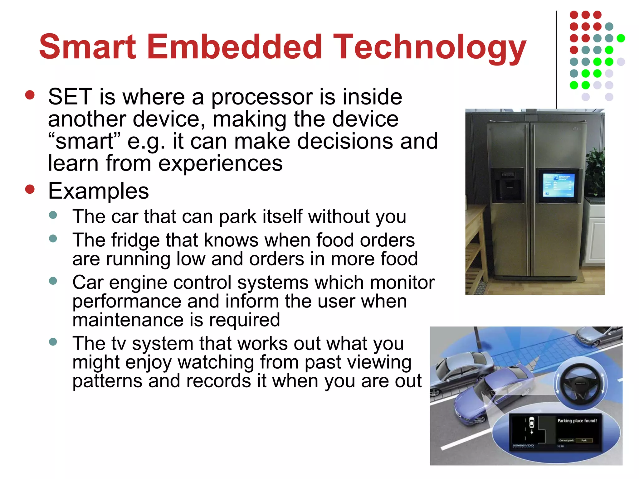 Smart Embedded Technology SET is where a processor is inside another device, making the device “smart” e.g. it can make decisions and learn from experiences Examples  The car that can park itself without you The fridge that knows when food orders are running low and orders in more food Car engine control systems which monitor performance and inform the user when maintenance is required The tv system that works out what you might enjoy watching from past viewing patterns and records it when you are out 